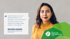 A portrait photo with text. A smiling person on a grey/beige concrete background.   On the left side of the photo, there is a white rectangle with a big quotation mark and text: I like that there are a lot of different fields for us to specialize in. You can choose if you want to focus on the regenerative biology, image analysis, or microscopy,” MALEEHA HASSAN, MOLECULAR BIOENGINEERING MSC CLASS OF 2024.  On the bottom right of the photo, there is a structure made of three opaque octagons with varied shades of green. Inside the structure, there is a logo of the Molecular Bioengineering Master’s program.