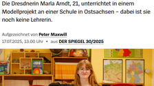 Text-Bild-Collage, Screenshot eines Artikels aus dem @spiegelmagazin. Eine junge Frau steht in einem Klassenraum. Überschrift: SPIEGEL Panorama - Studentin als Lehrerin S+, Zitat »Bei mir gibt es weder Noten noch Klassenarbeiten«, Die Dresdnerin Marla Arndt, 21, unterrichtet in einem Modellprojekt an einer Schule in Ostsachsen dabei ist sie noch keine Lehrerin. Aufgezeichnet von Peter Maxwill 17.07.2025, 13.00 Uhr aus DER SPIEGEL 30/2025.