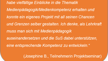 „Ich kann dieses Seminar wirklich empfehlen! Ich habe vielfältige Einblicke in die Thematik Medienpädagogik/Medienkompetenz erhalten und konnte ein eigenes Projekt mit all seinen Chancen und Grenzen selber gestalten. Ich denke, als Lehrkraft muss man sich mit Medienpädagogik auseinandersetzen und die SuS dabei unterstützen, eine entsprechende Kompetenz zu entwickeln.“ (Josephine B., Teilnehmerin Projektseminar)