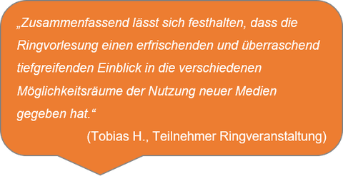 „Zusammenfassend lässt sich festhalten, dass die Ringvorlesung einen erfrischenden und überraschend tiefgreifenden Einblick in die verschiedenen Möglichkeitsräume der Nutzung neuer Medien gegeben hat.“ (Tobias H., Teilnehmer Ringveranstaltung)