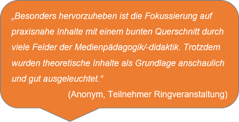 „Besonders hervorzuheben ist die Fokussierung auf praxisnahe Inhalte mit einem bunten Querschnitt durch viele Felder der Medienpädagogik/-didaktik. Trotzdem wurden theoretische Inhalte als Grundlage anschaulich und gut ausgeleuchtet.“  (Anonym, Teilnehmer Ringveranstaltung)