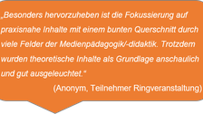 „Besonders hervorzuheben ist die Fokussierung auf praxisnahe Inhalte mit einem bunten Querschnitt durch viele Felder der Medienpädagogik/-didaktik. Trotzdem wurden theoretische Inhalte als Grundlage anschaulich und gut ausgeleuchtet.“  (Anonym, Teilnehmer Ringveranstaltung)