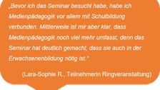 „Bevor ich das Seminar besucht habe, habe ich Medienpädagogik vor allem mit Schulbildung verbunden. Mittlerweile ist mir aber klar, dass Medienpädagogik noch viel mehr umfasst, denn das Seminar hat deutlich gemacht, dass sie auch in der Erwachsenenbildung nötig ist.“  (Lara-Sophie R., Teilnehmerin Ringveranstaltung)