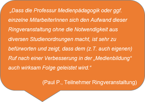  „Dass die Professur Medienpädagogik oder ggf. einzelne MitarbeiterInnen sich den Aufwand dieser Ringveranstaltung ohne die Notwendigkeit aus diversen Studienordnungen macht, ist sehr zu befürworten und zeigt, dass dem (z.T. auch eigenen) Ruf nach einer Verbesserung in der „Medienbildung“ auch wirksam Folge geleistet wird.“ (Paul P., Teilnehmer Ringveranstaltung)