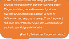  „Dass die Professur Medienpädagogik oder ggf. einzelne MitarbeiterInnen sich den Aufwand dieser Ringveranstaltung ohne die Notwendigkeit aus diversen Studienordnungen macht, ist sehr zu befürworten und zeigt, dass dem (z.T. auch eigenen) Ruf nach einer Verbesserung in der „Medienbildung“ auch wirksam Folge geleistet wird.“ (Paul P., Teilnehmer Ringveranstaltung)