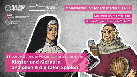 Veranstaltungsankündigung Ringvorlesung Monasteries in Modern Media Teil 1. Mittwochs 17:00 Uhr. Online-Ringvorlesung SoSe 2023. Von Bierbrauenden Mönchen & kriegerischen Nonnen. Klöster und Klerus in analogen und digitalen Spielen. Organisation: Lukas Boch, Mirko Breitenstein, Nathalie Schmidt. Zu sehen sind eine Nonne mit Streitaxt und ein Mönch mit Bierfass und Bierkrug. Oben links sind die Logos der TU Dresden, WWU Münster, Boardgame Historian und Arbeitskreis Geschichtswissenschaft und Digitale Spiele zu sehen.