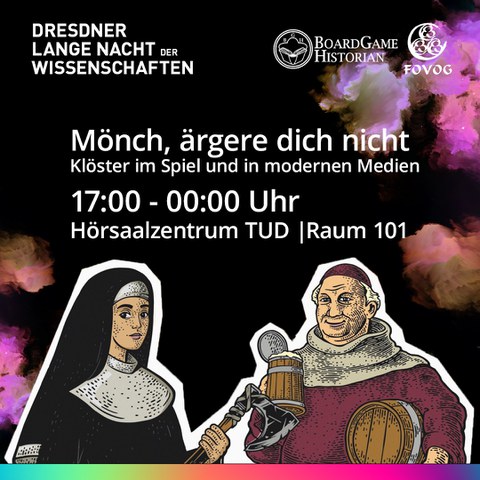 Veranstaltungsankündigung der ‚Dresdner Lange Nacht der Wissenschaften‘ mit dem Thema: ‚Mönch, ärgere dich nicht. Klöster im Spiel und in modernen Medien‘. Die Veranstaltung findet von 17.00 bis 00.00 Uhr, im Raum 101 des Hörsaalzentrums der TU Dresden statt. Der Hintergrund ist schwarz und in der oberen rechten Ecke sowie in der unteren linken Ecke ist bunter Nebel abgebildet. Unterhalb der Veranstaltungsdaten ist eine Nonne mit einer Streitaxt in der Hand und rechts neben ihr ein Mönch mit einem Bierfass unter dem linken Arm und einem Bierkrug in der rechten Hand zu sehen. Unterhalb der Nonne und des Mönches ist ein regenbogenfarbiger Streifen. Oben links ist das Logo des Netzwerk Dresdens. Stadt der Wissenschaften zu sehen. Oben rechts sind die Logos von Boardgame Historian und der FOVOG zu sehen.