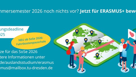 Im Sommersemester 2026 noch nichts vor? Jetzt für Erasmus+ bewerben! | Bewerbungsdeadline: 15.09.2025 | neu ab SoSe 2026: Fahrtkostenpauschale | weitere Informationen: tud.de/auslandsstudium/erasmus | erasmus@mailbox.tu-dresden.de