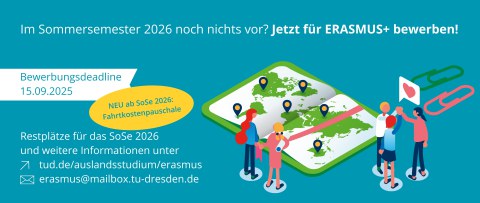 Im Sommersemester 2026 noch nichts vor? Jetzt für Erasmus+ bewerben! | Bewerbungsdeadline: 15.09.2025 | neu ab SoSe 2026: Fahrtkostenpauschale | weitere Informationen: tud.de/auslandsstudium/erasmus | erasmus@mailbox.tu-dresden.de