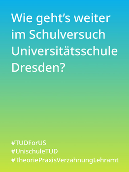Weißer Text auf einem Farbverlauf von türkis oben zu lindgrün unten: Wie geht es weiter im Schulversuch Universitätsschule Dresden? #TUDForUS #UnischuleTUD #TheoriePraxisVerzahnungLehramt