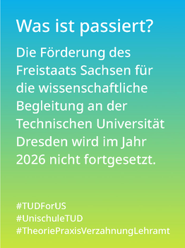 Weißer Text auf einem Farbverlauf von türkis oben zu lindgrün unten:Was ist passiert? Die Förderung des Freistaats Sachsen für die wissenschaftliche Begleitung an der Technischen Universität Dresden wird im Jahr 2026 nicht fortgesetzt.   #TUDForUS #UnischuleTUD #TheoriePraxisVerzahnungLehramt