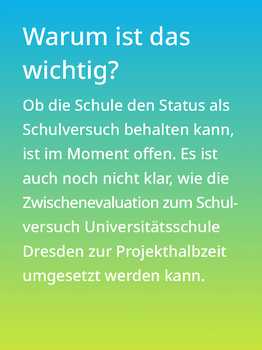 Weißer Text auf einem Farbverlauf von türkis oben zu lindgrün unten: Warum ist das wichtig? Ob die Schule den Status als Schulversuch behalten kann, ist im Moment offen. Es ist auch noch nicht klar, wie die Zwischenevaluation zum Schulversuch Universitätsschule zur Projekthalbzeit umgesetzt werden kann.  