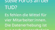 Weißer Text auf einem Farbverlauf von türkis oben zu lindgrün unten: Was bedeutet das für die Forschungsstelle ForUS an der TUD? Es fehlen die Mittel für vier Mitarbeiter:innen. Die Datenerhebung ist eingeschränkt möglich, die Datenauswertung nicht mehr. 