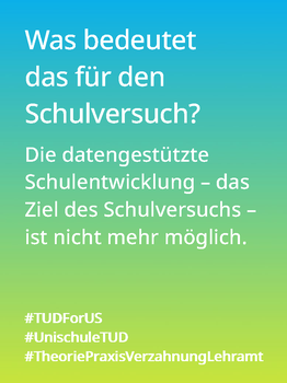 Weißer Text auf einem Farbverlauf von türkis oben zu lindgrün unten: Was bedeutet das für den Schulversuch? Die datengestützte Schulentwicklung – das Ziel des Schulversuchs – ist nicht mehr möglich.  #TUDForUS #UnischuleTUD #TheoriePraxisVerzahnungLehramt