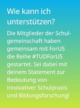 Weißer Text auf einem Farbverlauf von türkis oben zu lindgrün unten: Wie kann ich unterstützen? Die Mitglieder der Schulgemeinschaft haben gemeinsam mit ForUS die Reihe #TUDForUS gestartet. Sei dabei mit deinem Statement zur Bedeutung von innovativer Schulpraxis und Bildungsforschung!