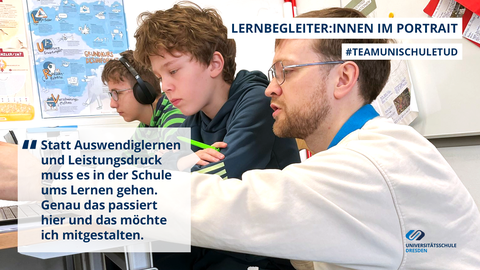 Text-Bild-Collage: Zitatblock "Statt Auswendiglernen und Leistungsdruck muss es in der Schule ums Lernen gehen. Genau das passiert hier und das möchte ich mitgestalten." vor dem Hintergrundbild: Ein Mann und ein Junge schauen zusammen auf einen Laptop. An der Universitätsschule Dresden erklärt ein Lernbegleiter einem Schüler etwas am Bildschirm. An der Wand dahinter sind Lernplakate aufgehängt.