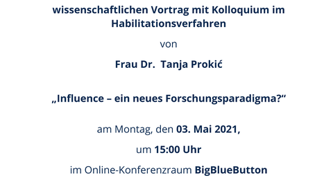 Plakat im Design der TU Dresden mit blauem Kopf- und Fußbalken, Text: Einladung zum universitätsöffentlichen wissenschaftlichen Vortrag mit Kolloquium im Habilitationsverfahren von Frau Dr. Tanja Prokić „Influence – ein neues Forschungsparadigma?“ am Montag, den 03. Mai 2021, um 15:00 Uhr im Online-Konferenzraum BigBlueButton