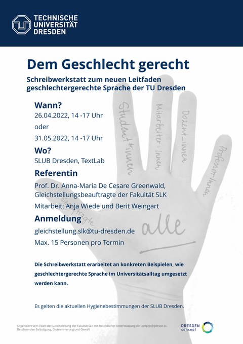 Plakat für die Veranstaltung "Dem Geschlecht gerecht Schreibwerkstatt zum neuen Leitfaden geschlechtergerechte Sprache der TU Dresden". Der weitere Text lautet: „Wann? 26.04.2022, 14 17 Uhr oder 31.05.2022 , 14 17 Uhr Wo? SLUB Dresden, TextLab Referentin Prof. Dr. Anna Maria De Cesare Greenwald, Gleichstellungsbeauftragte der Fakultät SLK Mitarbeit: Anja Wiede und Berit Weingart Anmeldung gleichstellung.slk@tu dresden.de Max. 15 Personen pro Termin Die Schreibwerkstatt erarbeitet an konkreten Beispielen, wie geschlechtergerechte Sprache im Universitätsalltag umgesetzt werden kann. Es gelten die aktuellen Hygienebestimmungen der SLUB Dresden." Im Hintergrund ist eine einfach gezeichnete Hand zu sehen, auf deren Fingern Wörter stehen. Dies sind: Beauftragte, Student*innen, Mitarbeiter:innen, Dozent_innen, ProfessorInnen. Auf der Handfläche steht "alle".