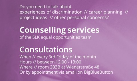 Do you need to talk about experiences of discrimination // career planning // project ideas // other personal concerns? Counselling services of the SLK equal opportunities team Consultations When // every 3rd Friday of the month Hours // between 12:00 - 1