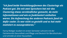Auf einem Hintegrund in blau steht in weiß das Feedback Fanny Rödigers: "Ich fand beide Vermittlungsformen des Clusterings als Podcast gut. Die mit zwei Sprechern hat mir das Clustering etwas verständlicher gemacht, da mehr Informationen und wie es funktioniert enthalten waren. Die Aufmachung des anderen Podcasts fand ich dafür cooler. Es war nicht so gestellt und es hat mehr motiviert es auszuprobieren."
