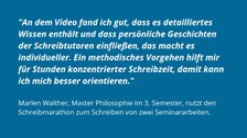Auf einem Hintegrund in blau steht in weiß das Feedback Marlen Walthers: "An dem Video fand ich gut, dass es detailliertes Wissen enthält und dass persönliche Geschichten der Schreibtutoren einfließen, das macht es individuelle. Ein methodisches Vorgehen hilft mir für Stunden konzentrierter Schreibzeit, damit kann ich mich besser orientieren."