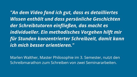 Auf einem Hintegrund in blau steht in weiß das Feedback Marlen Walthers: "An dem Video fand ich gut, dass es detailliertes Wissen enthält und dass persönliche Geschichten der Schreibtutoren einfließen, das macht es individuelle. Ein methodisches Vorgehen hilft mir für Stunden konzentrierter Schreibzeit, damit kann ich mich besser orientieren."