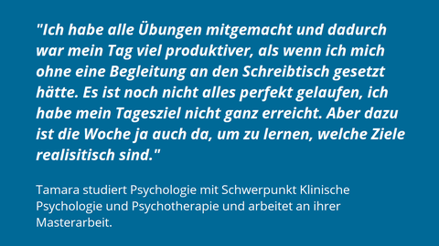 Auf einem Hintegrund in blau steht in weiß das Feedback Tamaras: "Ich habe alle Übungen mitgemacht und dadurch war mein Tag viel produktiver, als wenn ich mich ohne eine Begleitung an den Schreibtisch gesetzt hätte. Es ist noch nicht alles perfekt gelaufen, ich habe mein Tagesziel nicht ganz erreicht. Aber dazu ist die Woche ja auch da, um zu lernen, welche Ziele realisitisch sind."