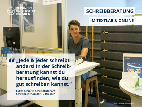 Der Hintergrund des Visual Statements mit dem Logo der TU Dresden oben links in der Ecke ist ein Foto. Auf diesem Foto sitzt Lukas Schmitz, Schreibtutor am Schreibzentrum der TU Dresden, am Schreibberatungstisch im TextLab hinter einer Plexiglasschreibe und lächelt. Links neben ihm steht ein Computer, vor ihm liegt ein Schreibberatungsordner und rechts neben ihm steht ein Tisch mit einem Anmeldeschild und Desinfektionsmittel. Oben rechts im Foto steht die Überschrift: "Schreibberatung im TextLab & online", unten links ist eine Sprechblase mit dem Zitat: "Jede & jeder schreibt anders! In der Schreibberatung kannst du herausfinden, wie du gut schreiben kannst."