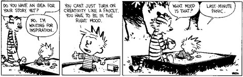 Hobbs fragt Calvin, ob er schon eine Idee für seinen Text habe. Calvin antwortet: "You can’t just turn on creativity like a faucet. You have to be in the right mood." Darauf fragt Hobbs: "What mood is that?", worauf Calvin antwortet: "Last-minute panic".