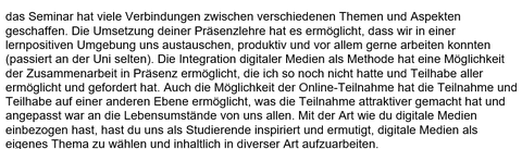 Auf der Abbildung ist folgender Text in schwarzer Schrift auf weißem Hintergrund abgebildet: „das Seminar hat viele Verbindungen zwischen verschiedenen Themen und Aspekten geschaffen. Die Umsetzung deiner Präsenzlehre hat es ermöglicht, dass wir in einer lernpositiven Umgebung uns austauschen, produktiv und vor allem gerne arbeiten konnten (passiert an der Uni selten). Die Integration digitaler Medien als Methode hat eine Möglichkeit der Zusammenarbeit in Präsenz ermöglicht, die ich so noch nicht hatte und Teilhabe aller ermöglicht und gefordert hat. Auch die Möglichkeit der Online-Teilnahme hat die Teilnahme und Teilhabe auf einer anderen Ebene ermöglicht, was die Teilnahme attraktiver gemacht hat und angepasst war an die Lebensumstände von uns allen. Mit der Art wie du digitale Medien einbezogen hast, hast du uns als Studierende inspiriert und ermutigt, digitale Medien als eigenes Thema zu wählen und inhaltlich in diverser Art aufzuarbeiten.“