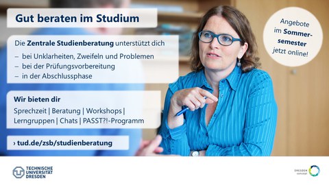 Plakat, auf dem eine Frau aufmerksam einen Mann anschaut. Im Vordergrund steht der Text "Gut beraten im Studium. Die Zentrale Studienberatung unterstützt dich bei Unklarheiten, Zweifeln und Problemen, bei der Prüfungsvorbereitung,in der Abschlussphase. Wir bieten dir Sprechzeit, Beratung, Workshops, Lerngruppen, Chats, PASST?!-Programm. › tud.de/zsb/studienberatung. Angebote  im Sommer-semester jetzt online!"